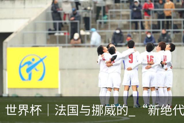 世界杯｜法国与挪威的 “新绝代双骄”对决成为焦点