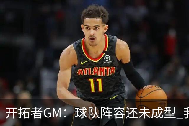 开拓者GM：球队阵容还未成型 我们需要思考如何继续添砖加瓦