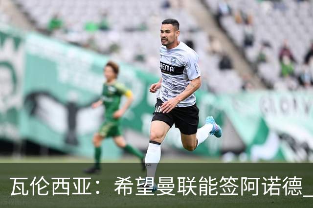 瓦伦西亚：希望曼联能签阿诺德 下赛季看好曼联英超夺冠