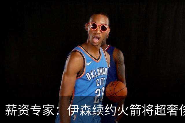 薪资专家：伊森续约火箭将超奢侈税线 火箭目前有5个阵容空位